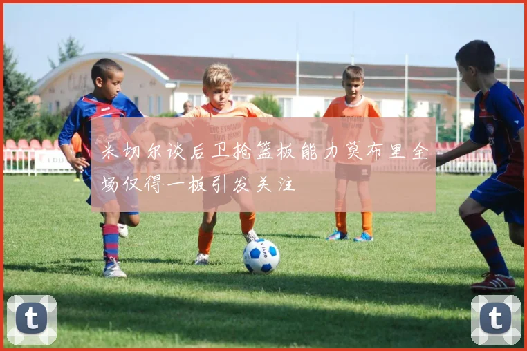 米切尔谈后卫抢篮板能力莫布里全场仅得一板引发关注