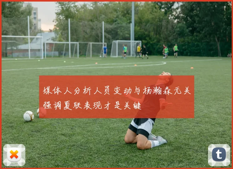 媒体人分析人员变动与杨瀚森无关强调夏联表现才是关键