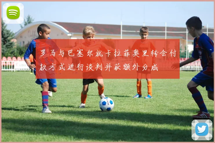 罗马与巴塞尔就卡拉菲奥里转会付款方式进行谈判并获额外分成