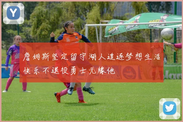 詹姆斯坚定留守湖人追逐梦想生活快乐不退役勇士无缘他
