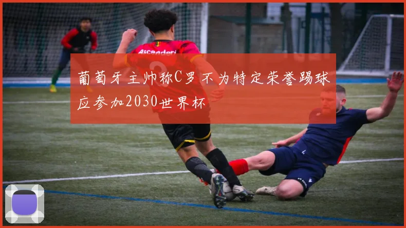 葡萄牙主帅称C罗不为特定荣誉踢球应参加2030世界杯