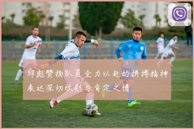 邱彪赞扬队员全力以赴的拼搏精神表达深切欣慰与肯定之情