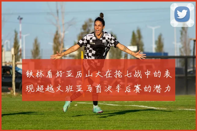 铁林看好亚历山大在抢七战中的表现超越文班亚马首次季后赛的潜力