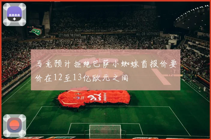 马竞预计拒绝巴萨小蜘蛛首报价要价在12至13亿欧元之间