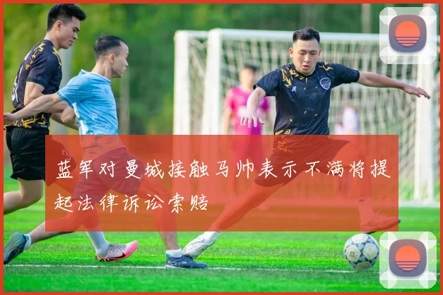 蓝军对曼城接触马帅表示不满将提起法律诉讼索赔