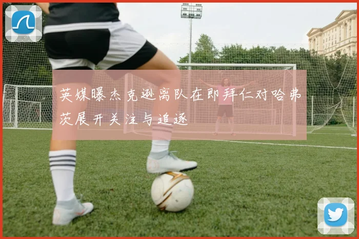 英媒曝杰克逊离队在即拜仁对哈弗茨展开关注与追逐