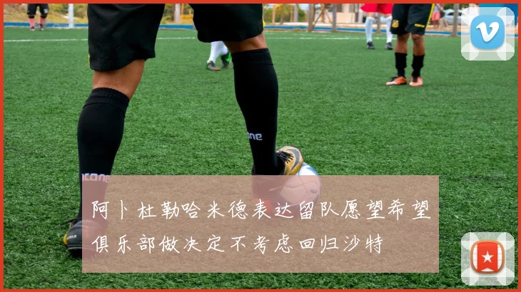 阿卜杜勒哈米德表达留队愿望希望俱乐部做决定不考虑回归沙特