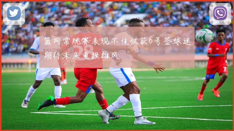 篮网常规赛表现不佳仅获6号签球迷期待未来重振雄风